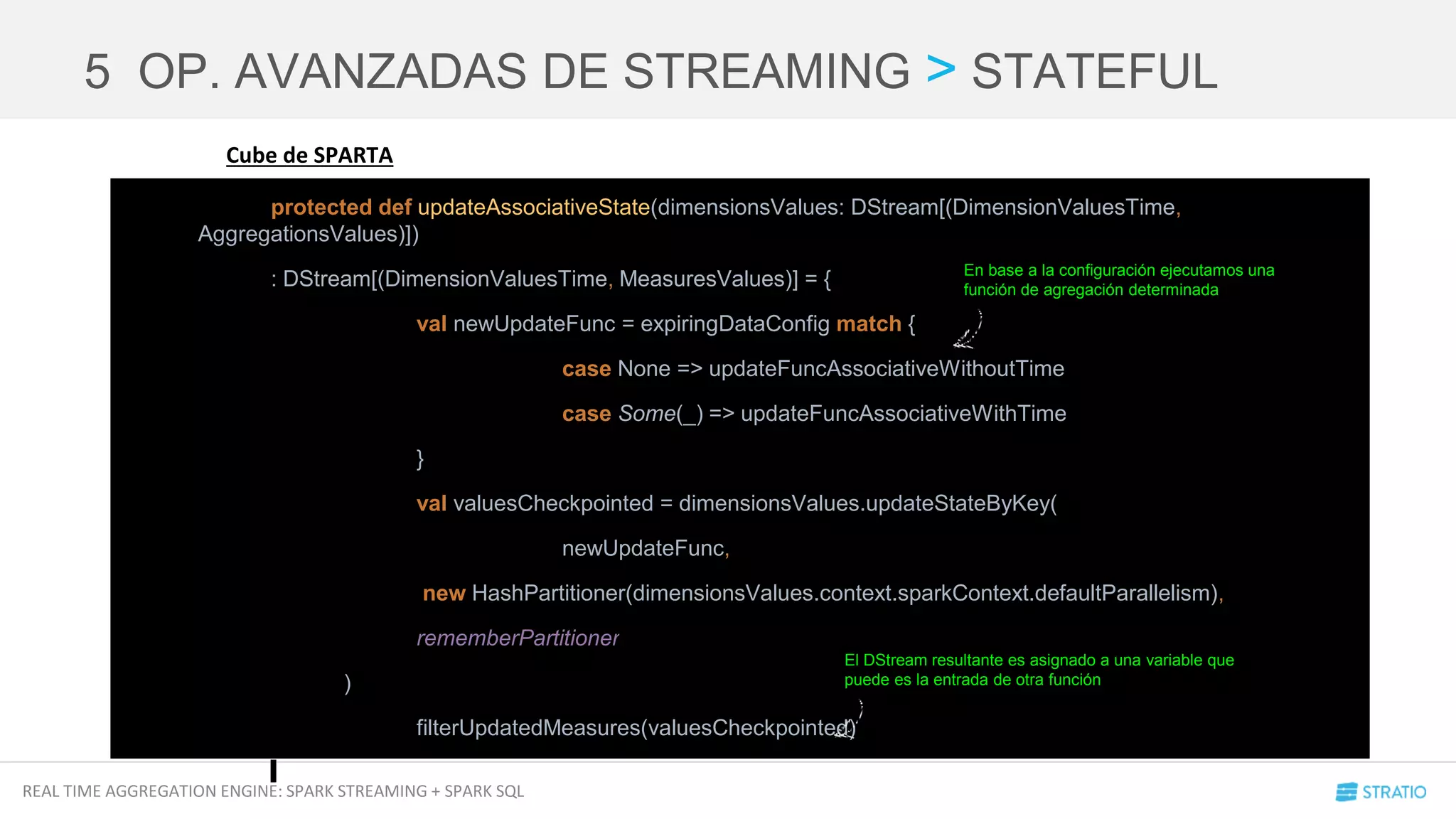 REAL TIME AGGREGATION ENGINE: SPARK STREAMING + SPARK SQL
Cube de SPARTA
5 OP. AVANZADAS DE STREAMING > STATEFUL
protected def updateAssociativeState(dimensionsValues: DStream[(DimensionValuesTime,
AggregationsValues)])
: DStream[(DimensionValuesTime, MeasuresValues)] = {
val newUpdateFunc = expiringDataConfig match {
case None => updateFuncAssociativeWithoutTime
case Some(_) => updateFuncAssociativeWithTime
}
val valuesCheckpointed = dimensionsValues.updateStateByKey(
newUpdateFunc,
new HashPartitioner(dimensionsValues.context.sparkContext.defaultParallelism),
rememberPartitioner
)
filterUpdatedMeasures(valuesCheckpointed)
En base a la configuración ejecutamos una
función de agregación determinada
El DStream resultante es asignado a una variable que
puede es la entrada de otra función
 
