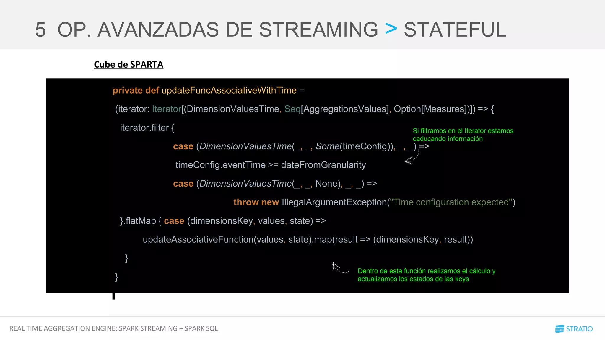 REAL TIME AGGREGATION ENGINE: SPARK STREAMING + SPARK SQL
5 OP. AVANZADAS DE STREAMING > STATEFUL
private def updateFuncAssociativeWithTime =
(iterator: Iterator[(DimensionValuesTime, Seq[AggregationsValues], Option[Measures])]) => {
iterator.filter {
case (DimensionValuesTime(_, _, Some(timeConfig)), _, _) =>
timeConfig.eventTime >= dateFromGranularity
case (DimensionValuesTime(_, _, None), _, _) =>
throw new IllegalArgumentException("Time configuration expected")
}.flatMap { case (dimensionsKey, values, state) =>
updateAssociativeFunction(values, state).map(result => (dimensionsKey, result))
}
}
Cube de SPARTA
Si filtramos en el Iterator estamos
caducando información
Dentro de esta función realizamos el cálculo y
actualizamos los estados de las keys
 