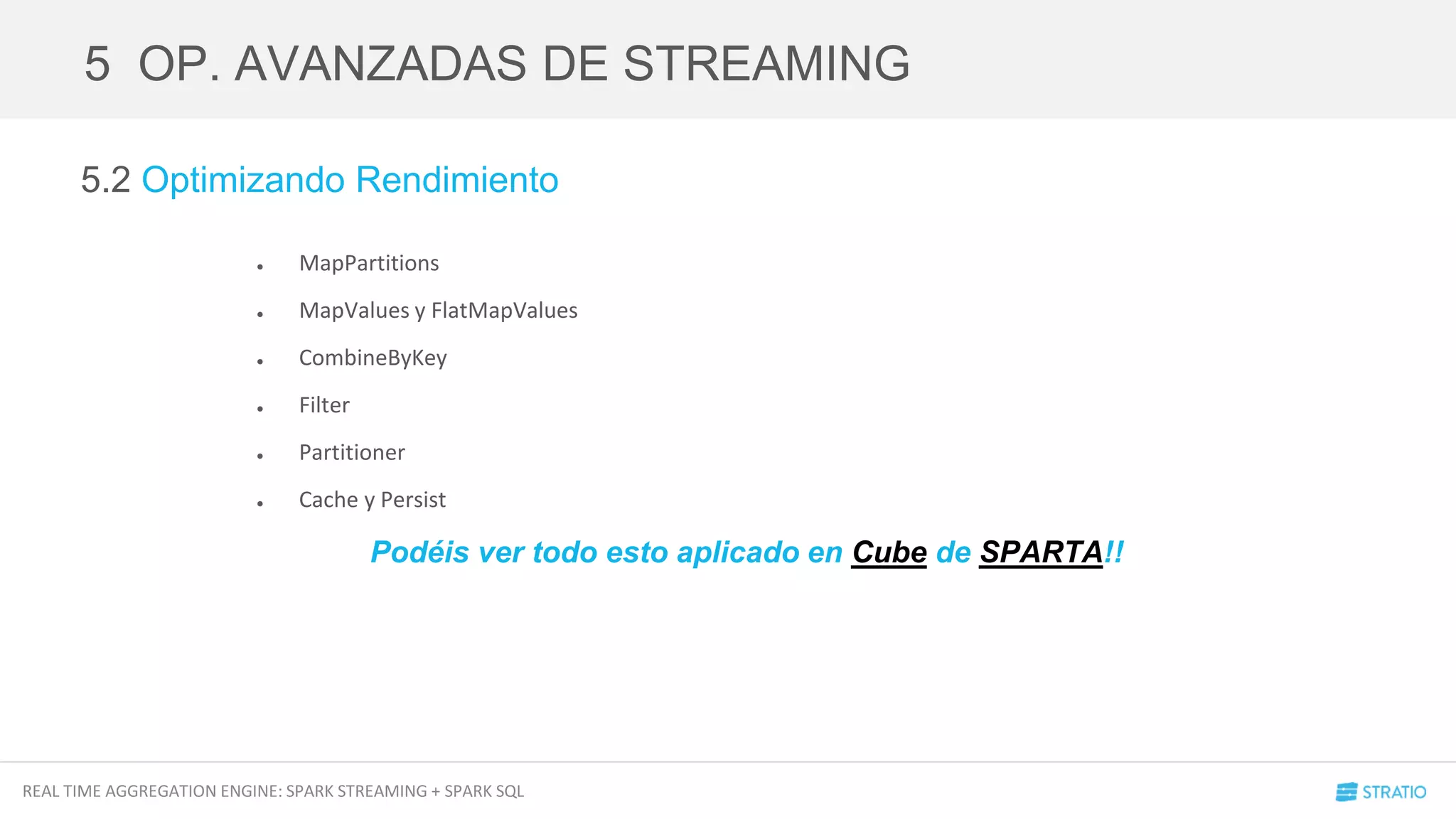 REAL TIME AGGREGATION ENGINE: SPARK STREAMING + SPARK SQL
5.2 Optimizando Rendimiento
● MapPartitions
● MapValues y FlatMapValues
● CombineByKey
● Filter
● Partitioner
● Cache y Persist
5 OP. AVANZADAS DE STREAMING
Podéis ver todo esto aplicado en Cube de SPARTA!!
 