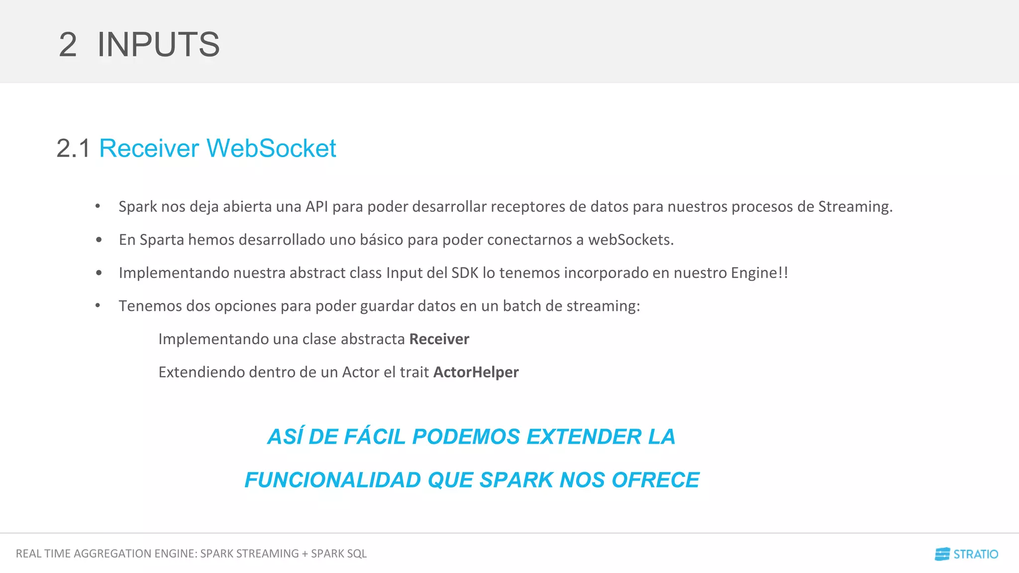 REAL TIME AGGREGATION ENGINE: SPARK STREAMING + SPARK SQL
2.1 Receiver WebSocket
• Spark nos deja abierta una API para poder desarrollar receptores de datos para nuestros procesos de Streaming.
• En Sparta hemos desarrollado uno básico para poder conectarnos a webSockets.
• Implementando nuestra abstract class Input del SDK lo tenemos incorporado en nuestro Engine!!
• Tenemos dos opciones para poder guardar datos en un batch de streaming:
Implementando una clase abstracta Receiver
Extendiendo dentro de un Actor el trait ActorHelper
2 INPUTS
ASÍ DE FÁCIL PODEMOS EXTENDER LA
FUNCIONALIDAD QUE SPARK NOS OFRECE
 