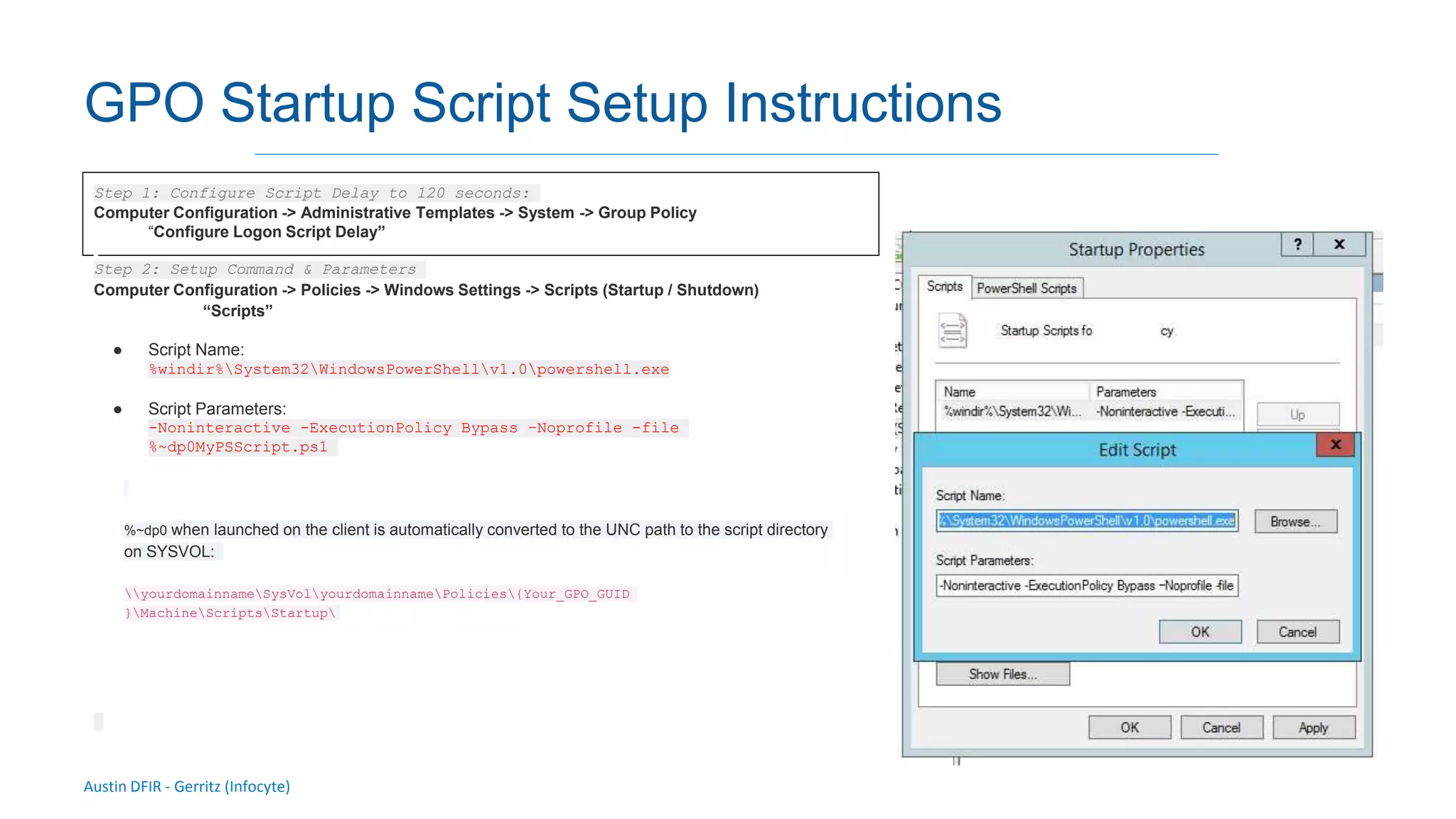 Austin DFIR - Gerritz (Infocyte)
GPO Startup Script Setup Instructions
Step 1: Configure Script Delay to 120 seconds:
Computer Configuration -> Administrative Templates -> System -> Group Policy
“Configure Logon Script Delay”
Step 2: Setup Command & Parameters
Computer Configuration -> Policies -> Windows Settings -> Scripts (Startup / Shutdown)
“Scripts”
● Script Name:
%windir%System32WindowsPowerShellv1.0powershell.exe
● Script Parameters:
-Noninteractive -ExecutionPolicy Bypass –Noprofile -file
%~dp0MyPSScript.ps1
%~dp0 when launched on the client is automatically converted to the UNC path to the script directory
on SYSVOL:
yourdomainnameSysVolyourdomainnamePolicies{Your_GPO_GUID
}MachineScriptsStartup
 