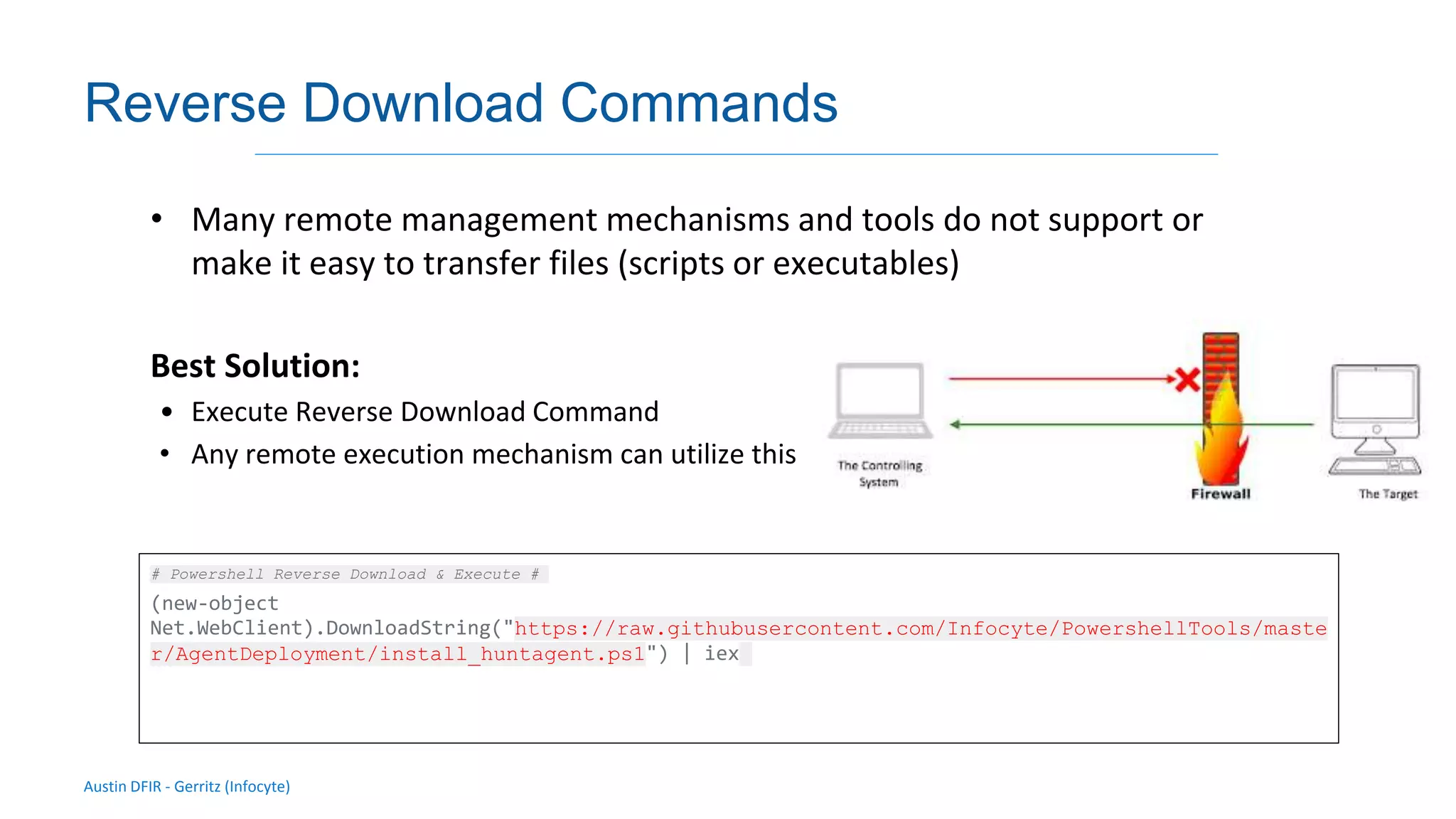 Austin DFIR - Gerritz (Infocyte)
Validating integrity via live forensic analysis of a set of hosts
Reverse Download Commands
• Many remote management mechanisms and tools do not support or
make it easy to transfer files (scripts or executables)
Best Solution:
• Execute Reverse Download Command
• Any remote execution mechanism can utilize this
# Powershell Reverse Download & Execute #
(new-object
Net.WebClient).DownloadString("https://raw.githubusercontent.com/Infocyte/PowershellTools/maste
r/AgentDeployment/install_huntagent.ps1") | iex
 