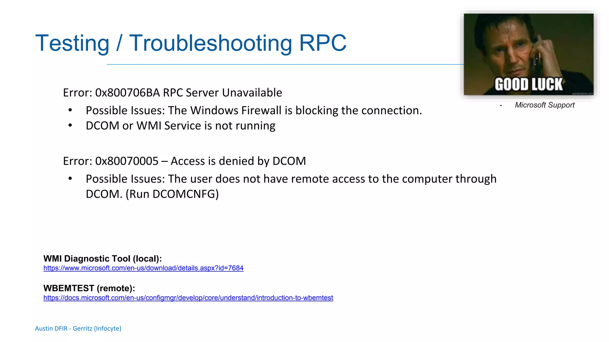 Austin DFIR - Gerritz (Infocyte)
Validating integrity via live forensic analysis of a set of hosts
Testing / Troubleshooting RPC
Error: 0x800706BA RPC Server Unavailable
• Possible Issues: The Windows Firewall is blocking the connection.
• DCOM or WMI Service is not running
Error: 0x80070005 – Access is denied by DCOM
• Possible Issues: The user does not have remote access to the computer through
DCOM. (Run DCOMCNFG)
WMI Diagnostic Tool (local):
https://www.microsoft.com/en-us/download/details.aspx?id=7684
WBEMTEST (remote):
https://docs.microsoft.com/en-us/configmgr/develop/core/understand/introduction-to-wbemtest
- Microsoft Support
 