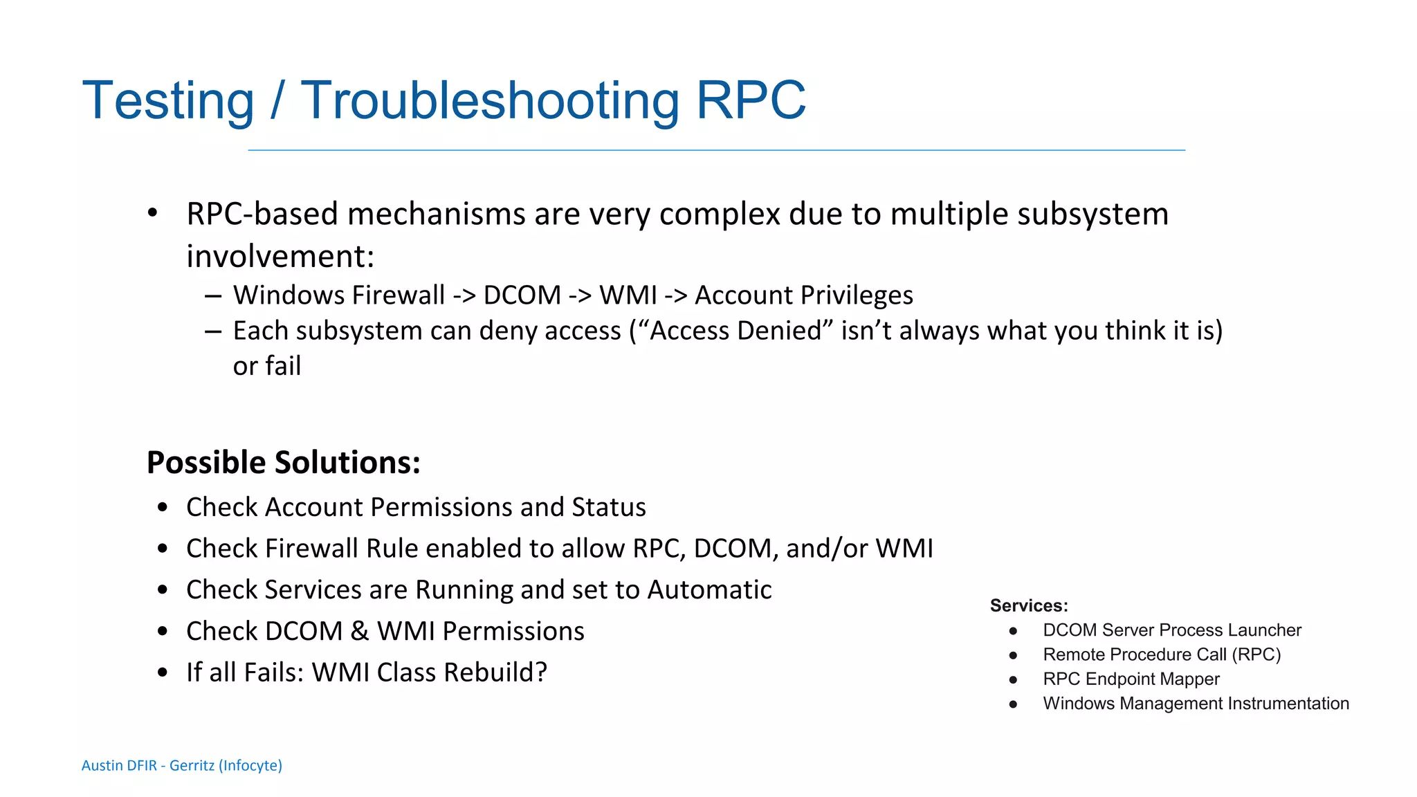 Austin DFIR - Gerritz (Infocyte)
Validating integrity via live forensic analysis of a set of hosts
Testing / Troubleshooting RPC
• RPC-based mechanisms are very complex due to multiple subsystem
involvement:
– Windows Firewall -> DCOM -> WMI -> Account Privileges
– Each subsystem can deny access (“Access Denied” isn’t always what you think it is)
or fail
Possible Solutions:
• Check Account Permissions and Status
• Check Firewall Rule enabled to allow RPC, DCOM, and/or WMI
• Check Services are Running and set to Automatic
• Check DCOM & WMI Permissions
• If all Fails: WMI Class Rebuild?
Services:
● DCOM Server Process Launcher
● Remote Procedure Call (RPC)
● RPC Endpoint Mapper
● Windows Management Instrumentation
 