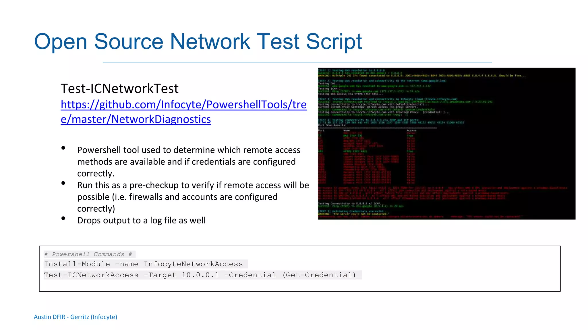 Austin DFIR - Gerritz (Infocyte)
Validating integrity via live forensic analysis of a set of hosts
Open Source Network Test Script
Test-ICNetworkTest
https://github.com/Infocyte/PowershellTools/tre
e/master/NetworkDiagnostics
• Powershell tool used to determine which remote access
methods are available and if credentials are configured
correctly.
• Run this as a pre-checkup to verify if remote access will be
possible (i.e. firewalls and accounts are configured
correctly)
• Drops output to a log file as well
# Powershell Commands #
Install-Module –name InfocyteNetworkAccess
Test-ICNetworkAccess –Target 10.0.0.1 –Credential (Get-Credential)
 