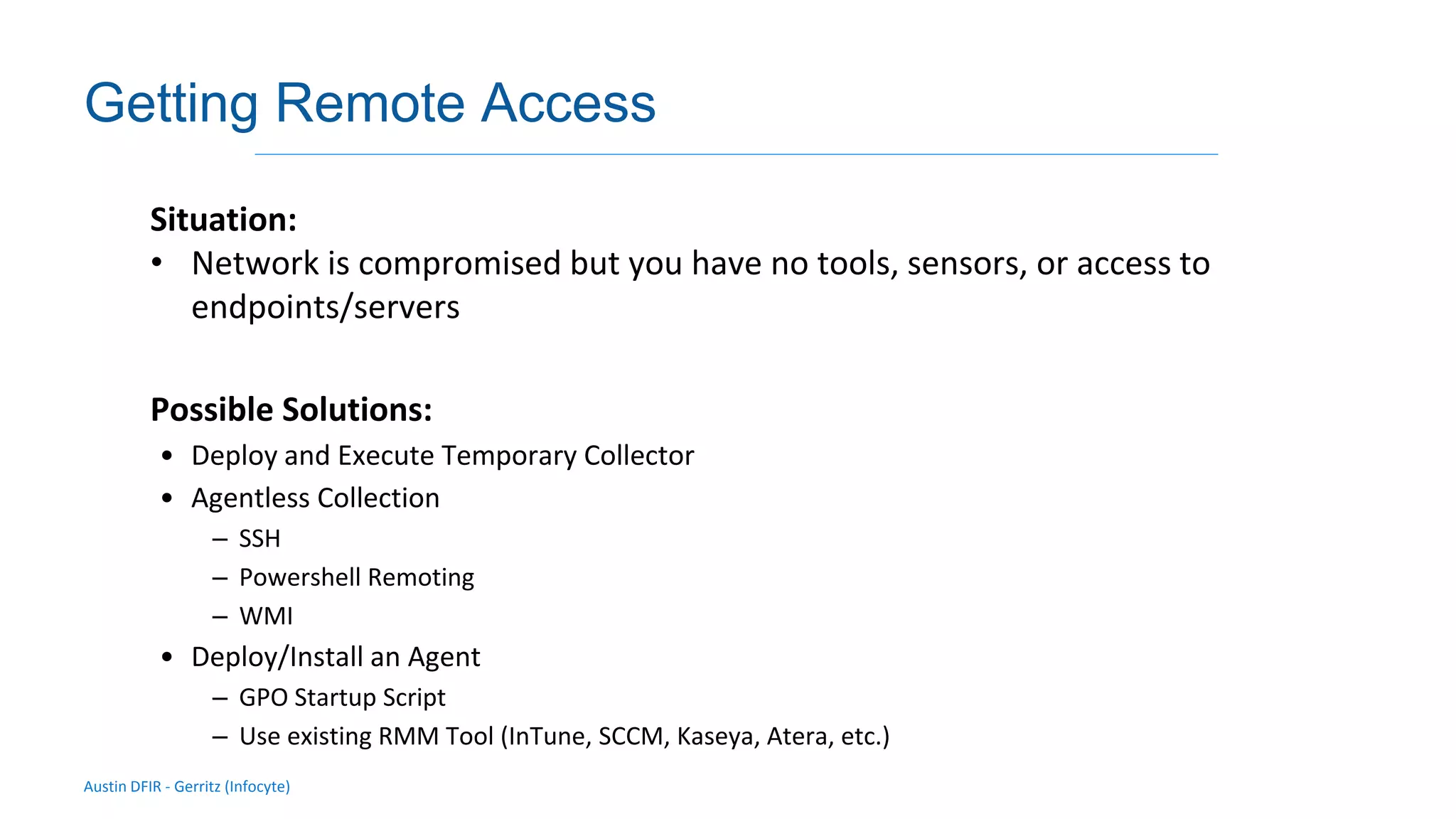 Austin DFIR - Gerritz (Infocyte)
Validating integrity via live forensic analysis of a set of hosts
Getting Remote Access
Situation:
• Network is compromised but you have no tools, sensors, or access to
endpoints/servers
Possible Solutions:
• Deploy and Execute Temporary Collector
• Agentless Collection
– SSH
– Powershell Remoting
– WMI
• Deploy/Install an Agent
– GPO Startup Script
– Use existing RMM Tool (InTune, SCCM, Kaseya, Atera, etc.)
 
