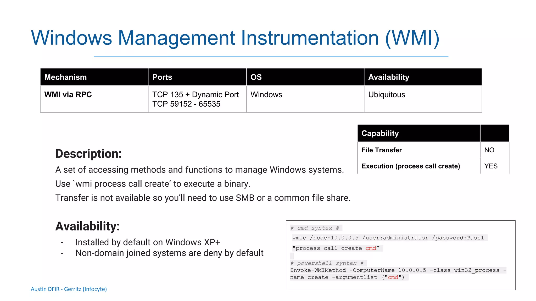 Austin DFIR - Gerritz (Infocyte)
Windows Management Instrumentation (WMI)
Description:
A set of accessing methods and functions to manage Windows systems.
Use `wmi process call create’ to execute a binary.
Transfer is not available so you’ll need to use SMB or a common file share.
Availability:
- Installed by default on Windows XP+
- Non-domain joined systems are deny by default
Mechanism Ports OS Availability
WMI via RPC TCP 135 + Dynamic Port
TCP 59152 - 65535
Windows Ubiquitous
Capability
File Transfer NO
Execution (process call create) YES
# cmd syntax #
wmic /node:10.0.0.5 /user:administrator /password:Pass1
"process call create cmd”
# powershell syntax #
Invoke-WMIMethod -ComputerName 10.0.0.5 -class win32_process -
name create -argumentlist ("cmd")
 