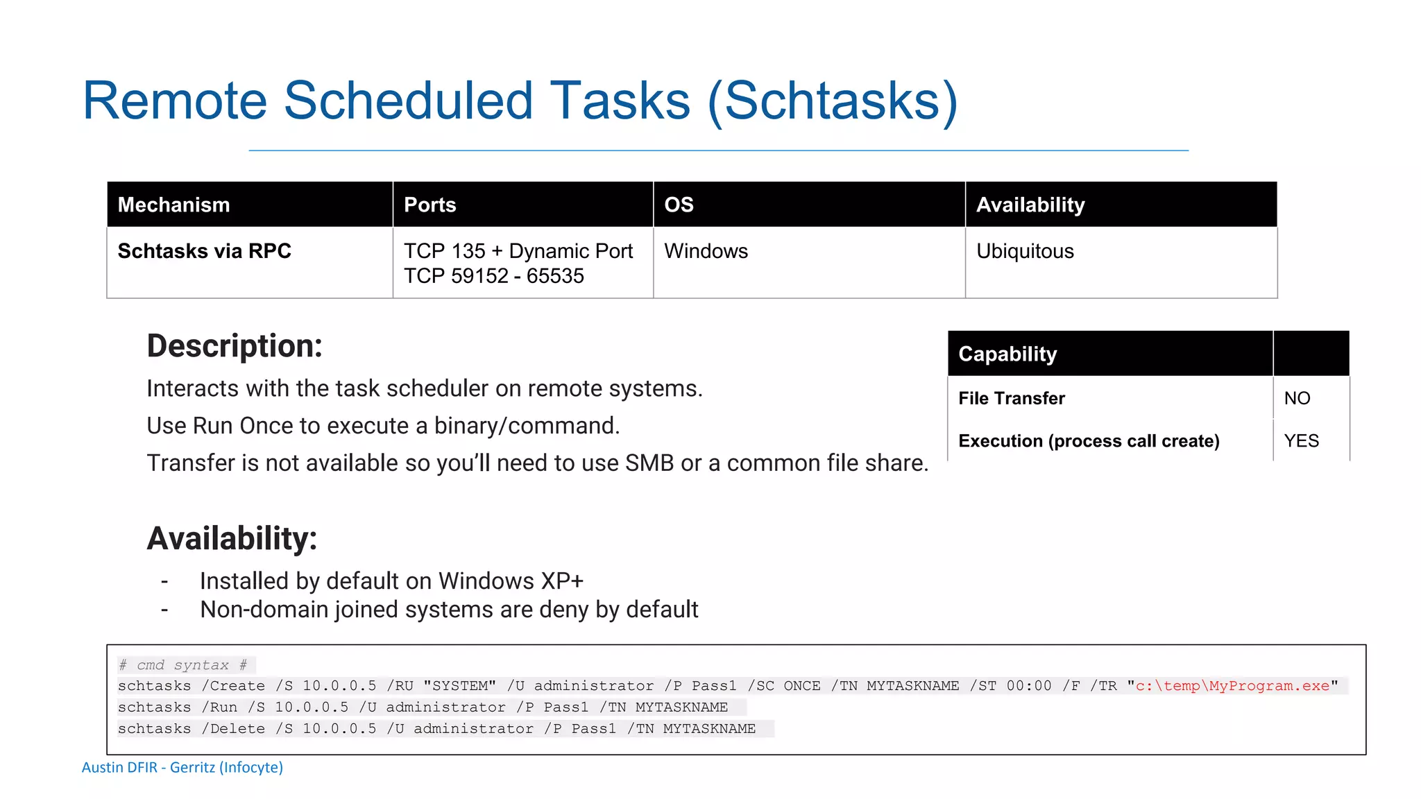 Austin DFIR - Gerritz (Infocyte)
Remote Scheduled Tasks (Schtasks)
Description:
Interacts with the task scheduler on remote systems.
Use Run Once to execute a binary/command.
Transfer is not available so you’ll need to use SMB or a common file share.
Availability:
- Installed by default on Windows XP+
- Non-domain joined systems are deny by default
Mechanism Ports OS Availability
Schtasks via RPC TCP 135 + Dynamic Port
TCP 59152 - 65535
Windows Ubiquitous
Capability
File Transfer NO
Execution (process call create) YES
# cmd syntax #
schtasks /Create /S 10.0.0.5 /RU "SYSTEM" /U administrator /P Pass1 /SC ONCE /TN MYTASKNAME /ST 00:00 /F /TR "c:tempMyProgram.exe"
schtasks /Run /S 10.0.0.5 /U administrator /P Pass1 /TN MYTASKNAME
schtasks /Delete /S 10.0.0.5 /U administrator /P Pass1 /TN MYTASKNAME
 