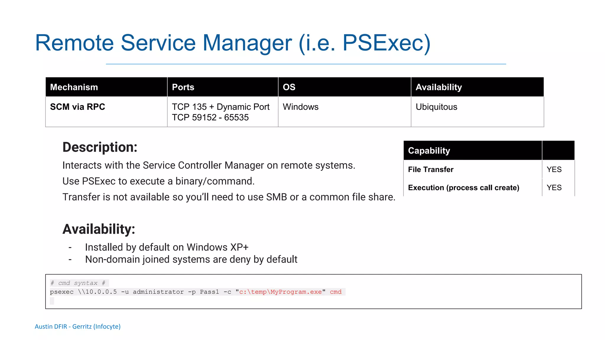 Austin DFIR - Gerritz (Infocyte)
Remote Service Manager (i.e. PSExec)
Description:
Interacts with the Service Controller Manager on remote systems.
Use PSExec to execute a binary/command.
Transfer is not available so you’ll need to use SMB or a common file share.
Availability:
- Installed by default on Windows XP+
- Non-domain joined systems are deny by default
Mechanism Ports OS Availability
SCM via RPC TCP 135 + Dynamic Port
TCP 59152 - 65535
Windows Ubiquitous
Capability
File Transfer YES
Execution (process call create) YES
# cmd syntax #
psexec 10.0.0.5 -u administrator -p Pass1 -c "c:tempMyProgram.exe" cmd
 