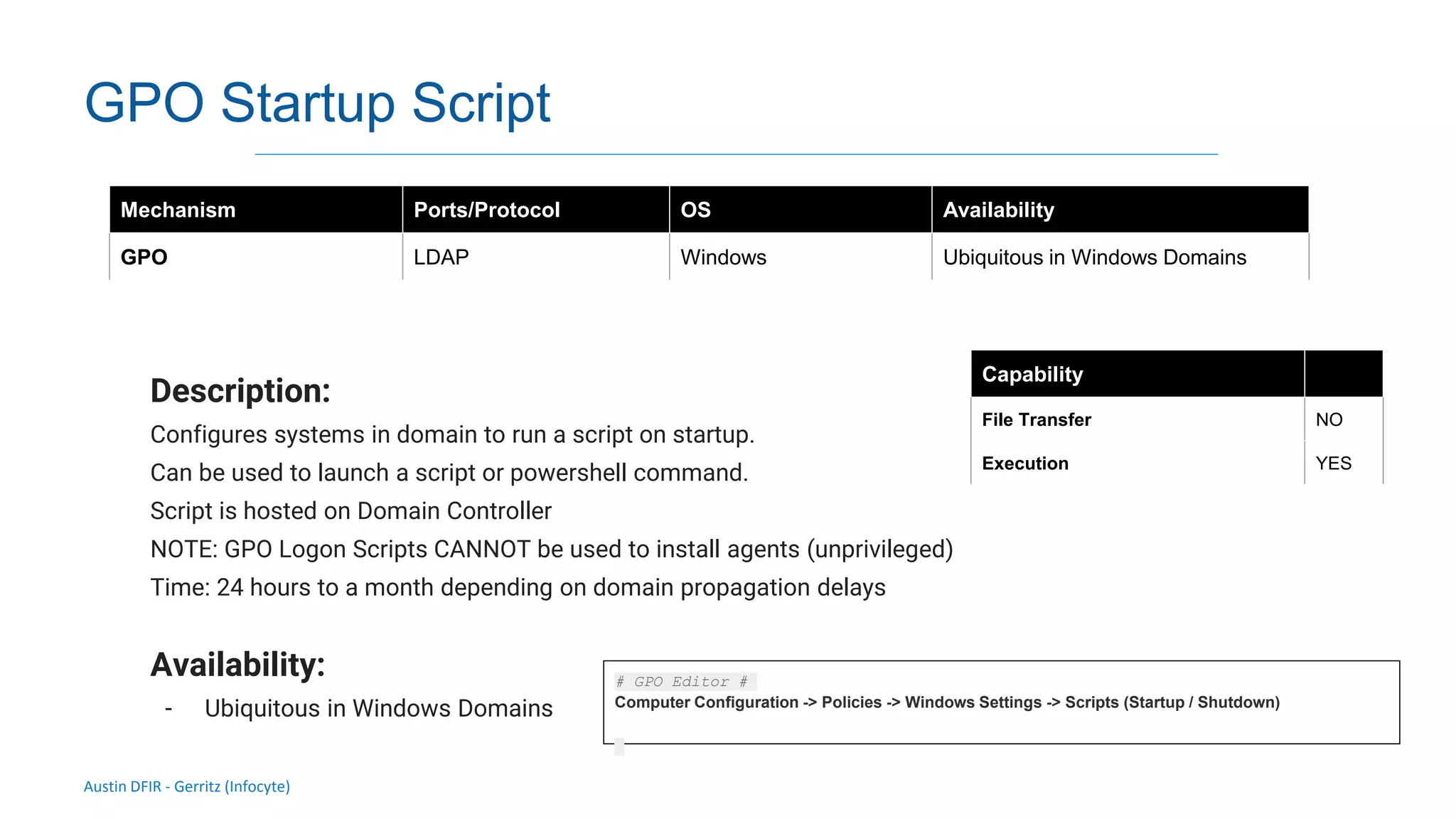 Austin DFIR - Gerritz (Infocyte)
GPO Startup Script
Description:
Configures systems in domain to run a script on startup.
Can be used to launch a script or powershell command.
Script is hosted on Domain Controller
NOTE: GPO Logon Scripts CANNOT be used to install agents (unprivileged)
Time: 24 hours to a month depending on domain propagation delays
Availability:
- Ubiquitous in Windows Domains
Mechanism Ports/Protocol OS Availability
GPO LDAP Windows Ubiquitous in Windows Domains
Capability
File Transfer NO
Execution YES
# GPO Editor #
Computer Configuration -> Policies -> Windows Settings -> Scripts (Startup / Shutdown)
 