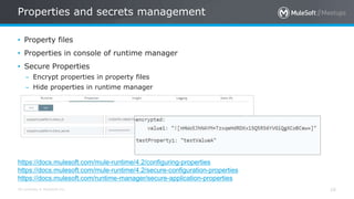 All contents © MuleSoft Inc.
Properties and secrets management
16
• Property files
• Properties in console of runtime manager
• Secure Properties
– Encrypt properties in property files
– Hide properties in runtime manager
https://docs.mulesoft.com/mule-runtime/4.2/configuring-properties
https://docs.mulesoft.com/mule-runtime/4.2/secure-configuration-properties
https://docs.mulesoft.com/runtime-manager/secure-application-properties
 