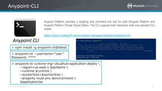 All contents © MuleSoft Inc.
Anypoint-CLI
9
https://docs.mulesoft.com/runtime-manager/anypoint-platform-cli
Anypoint Platform provides a scripting and command line tool for both Anypoint Platform and
Anypoint Platform Private Cloud Edition. The CLI supports both interactive shell and standard CLI
modes
> npm install -g anypoint-cli@latest
> anypoint-cli --username="user"
Password: ****
> anypoint-cli runtime-mgr cloudhub-application deploy 
--region=us-east-1 $apiName 
--runtime $runtime 
--workerSize=$workerSize 
--property mule.env:$environment 
$applicationJar
 