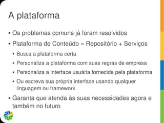 A plataforma
●   Os problemas comuns já foram resolvidos
●   Plataforma de Conteúdo = Repositório + Serviços
    ●   Busca a plataforma certa
    ●   Personaliza a plataforma com suas regras de empresa
    ●   Personaliza a interface usuária fornecida pela plataforma
    ●   Ou escreva sua própria interface usando qualquer
        linguagem ou framework
●   Garanta que atenda às suas necessidades agora e
    também no futuro
 