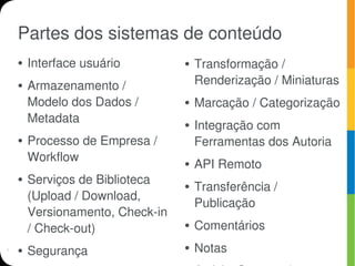 Partes dos sistemas de conteúdo
●   Interface usuário         ●   Transformação /
●   Armazenamento /               Renderização / Miniaturas
    Modelo dos Dados /        ●   Marcação / Categorização
    Metadata                  ●   Integração com
●   Processo de Empresa /         Ferramentas dos Autoria
    Workflow                  ●   API Remoto
●   Serviços de Biblioteca    ●   Transferência /
    (Upload / Download,
                                  Publicação
    Versionamento, Check-in
    / Check-out)              ●   Comentários
●   Segurança                 ●   Notas
 
