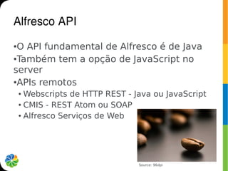 Alfresco API
●O API fundamental de Alfresco é de Java
●Também tem a opção de JavaScript no


server
●APIs remotos

    ● Webscripts de HTTP REST - Java ou JavaScript
    ● CMIS - REST Atom ou SOAP


    ● Alfresco Serviços de Web




                                 Source: 96dpi
 