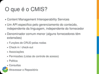 O que é o CMIS?
●   Content Management Interoperability Services
●   Um API especifico pelo gerenciamento do conteúdo,
    independente da linguagem, independente do fornecedor
●   Denominador comum menor (alguns fornecedores têm
    extensões)
    ●   Funções de CRUD pelas nodas
    ●   Check-in / check-out
    ●   Associações
    ●   Permissões (Listas de controle de acesso)
    ●   Politica
    ●   Consultas
    ●   Atravessar o Repositório
 