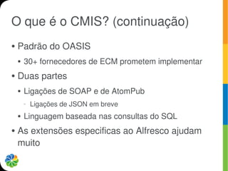 O que é o CMIS? (continuação)
●   Padrão do OASIS
    ●   30+ fornecedores de ECM prometem implementar
●   Duas partes
    ●   Ligações de SOAP e de AtomPub
        –   Ligações de JSON em breve
    ●   Linguagem baseada nas consultas do SQL
●   As extensões especificas ao Alfresco ajudam
    muito
 