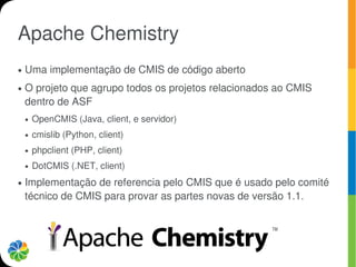Apache Chemistry
●   Uma implementação de CMIS de código aberto
●   O projeto que agrupo todos os projetos relacionados ao CMIS
    dentro de ASF
    ●   OpenCMIS (Java, client, e servidor)
    ●   cmislib (Python, client)
    ●   phpclient (PHP, client)
    ●   DotCMIS (.NET, client)
●   Implementação de referencia pelo CMIS que é usado pelo comité
    técnico de CMIS para provar as partes novas de versão 1.1.
 