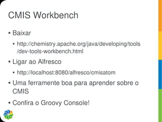 CMIS Workbench
●   Baixar
    ●   http://chemistry.apache.org/java/developing/tools
        /dev-tools-workbench.html
●   Ligar ao Alfresco
    ●   http://localhost:8080/alfresco/cmisatom
●   Uma ferramente boa para aprender sobre o
    CMIS
●   Confira o Groovy Console!
 