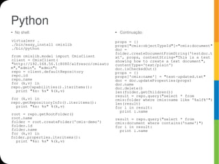 Python
●   No shell:                                ●   Continuação:

virtualenv .                                 props = {}
./bin/easy_install cmislib                   props["cmis:objectTypeId"]="cmis:document"
./bin/python                                 doc =
                                             folder.createDocumentFromString('testdoc.t
from cmislib.model import CmisClient         xt', props, contentString="This is a test
client = CmisClient(                         showing how to create a text document",
"http://192.168.56.1:8080/alfresco/cmisato   contentType='text/plain')
m","admin", "admin")                         doc.isCheckedOut()
repo = client.defaultRepository              props = {}
repo.id                                      props['cmis:name'] = "test-updated.txt"
repo.name                                    doc = doc.updateProperties(props)
for (k,v) in                                 doc.name
repo.getCapabilities().iteritems():          doc.delete()
  print "%s: %s" %(k,v)                      len(folder.getChildren())
                                             result = repo.query("select * from
for (k,v) in                                 cmis:folder where cmis:name like '%alf%'")
repo.getRepositoryInfo().iteritems():        len(result)
  print "%s: %s" %(k,v)                      for i in result:
                                               print i.name
root = repo.getRootFolder()
root.name                                    result = repo.query("select * from
folder = root.createFolder('cmis-demo')      cmis:document where contains('name')")
folder.id                                    for i in result:
folder.name                                    print i.name
for (k,v) in
folder.properties.iteritems():
  print "%s: %s" %(k,v)
 
