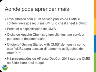 Aonde pode aprender mais
●   cmis.alfresco.com é um servido público de CMIS e
    contém links aos recursos CMIS (o cheat sheet é ótimo!)
●   Pode ler o especificação de CMIS
●   O site de Apache Chemistry tem clientes, um servidor
    pequeno, e documentação
●   O tutório “Getting Started with CMIS” demonstra como
    usar "cURL para acessar diretamente as ligações de
    AtomPub"
●   Há presentações do Alfresco DevCon 2011 sobre o CMIS
    no Slideshare aqui e aqui
 