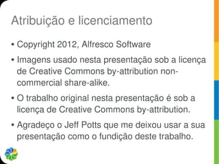 Atribuição e licenciamento
●   Copyright 2012, Alfresco Software
●   Imagens usado nesta presentação sob a licença
    de Creative Commons by-attribution non-
    commercial share-alike.
●   O trabalho original nesta presentação é sob a
    licença de Creative Commons by-attribution.
●   Agradeço o Jeff Potts que me deixou usar a sua
    presentação como o fundição deste trabalho.
 