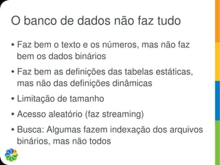 O banco de dados não faz tudo
●   Faz bem o texto e os números, mas não faz
    bem os dados binários
●   Faz bem as definições das tabelas estáticas,
    mas não das definições dinâmicas
●   Limitação de tamanho
●   Acesso aleatório (faz streaming)
●   Busca: Algumas fazem indexação dos arquivos
    binários, mas não todos
 
