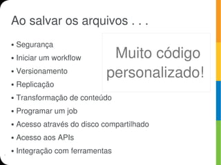 Ao salvar os arquivos . . .
●   Segurança
●   Iniciar um workflow       Muito código
●   Versionamento            personalizado!
●   Replicação
●   Transformação de conteúdo
●   Programar um job
●   Acesso através do disco compartilhado
●   Acesso aos APIs
●   Integração com ferramentas
 