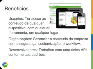Benefícios
 Usuários: Ter aceso ao
 conteúdo de qualquer
 dispositivo, com qualquer
  ferramenta, em qualquer lugar.
 Organizações: Gerenciar o conteúdo da empresa
 com a segurança, customização, e workflow.
 Desenvolvedores: Trabalhar com uma única API
 conforme aos padrões.
 
