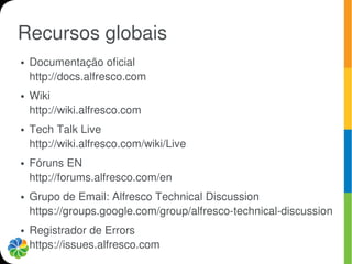 Recursos globais
●   Documentação oficial
    http://docs.alfresco.com
●   Wiki
    http://wiki.alfresco.com
●   Tech Talk Live
    http://wiki.alfresco.com/wiki/Live
●   Fóruns EN
    http://forums.alfresco.com/en
●   Grupo de Email: Alfresco Technical Discussion
    https://groups.google.com/group/alfresco-technical-discussion
●   Registrador de Errors
    https://issues.alfresco.com
 