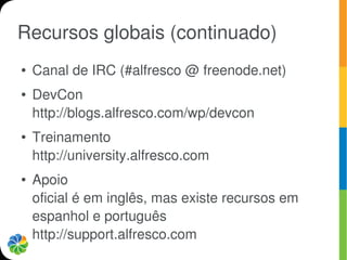 Recursos globais (continuado)
●   Canal de IRC (#alfresco @ freenode.net)
●   DevCon
    http://blogs.alfresco.com/wp/devcon
●   Treinamento
    http://university.alfresco.com
●   Apoio
    oficial é em inglês, mas existe recursos em
    espanhol e português
    http://support.alfresco.com
 