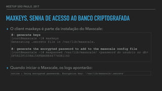 MEETUP SÃO PAULO, 2017
MAXKEYS, SENHA DE ACESSO AO BANCO CRIPTOGRAFADA
▸ O client maxkeys é parte da instalação do Maxscale:
▸ Quando iniciar o Maxscale, os logs apontarão:
#: generate keys
[root@maxscale ~]# maxkeys
Generating .secrets file in /var/lib/maxscale.
#: generate the encrypted password to add to the maxscale config file
[root@maxscale ~]# maxpasswd /var/lib/maxscale/ <password do usuário no db>
DF5822F1038A154FEB68E667740B1160
notice : Using encrypted passwords. Encryption key: '/var/lib/maxscale/.secrets'
 
