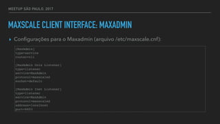 MEETUP SÃO PAULO, 2017
MAXSCALE CLIENT INTERFACE: MAXADMIN
▸ Conﬁgurações para o Maxadmin (arquivo /etc/maxscale.cnf):
[MaxAdmin]
type=service
router=cli
[MaxAdmin Unix Listener]
type=listener
service=MaxAdmin
protocol=maxscaled
socket=default
[MaxAdmin Inet Listener]
type=listener
service=MaxAdmin
protocol=maxscaled
address=localhost
port=6603
 