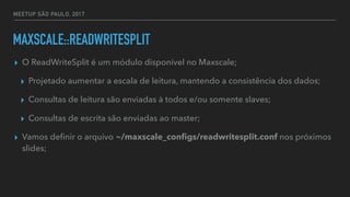 MEETUP SÃO PAULO, 2017
MAXSCALE::READWRITESPLIT
▸ O ReadWriteSplit é um módulo disponível no Maxscale;
▸ Projetado aumentar a escala de leitura, mantendo a consistência dos dados;
▸ Consultas de leitura são enviadas à todos e/ou somente slaves;
▸ Consultas de escrita são enviadas ao master;
▸ Vamos deﬁnir o arquivo ~/maxscale_conﬁgs/readwritesplit.conf nos próximos
slides;
 