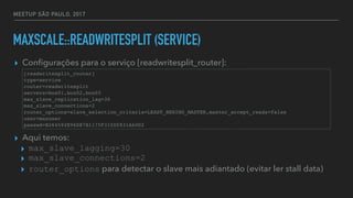 MEETUP SÃO PAULO, 2017
MAXSCALE::READWRITESPLIT (SERVICE)
▸ Conﬁgurações para o serviço [readwritesplit_router]:
▸ Aqui temos:
▸ max_slave_lagging=30
▸ max_slave_connections=2
▸ router_options para detectar o slave mais adiantado (evitar ler stall data)
[readwritesplit_router]
type=service
router=readwritesplit
servers=box01,box02,box03
max_slave_replication_lag=30
max_slave_connections=2
router_options=slave_selection_criteria=LEAST_BEHIND_MASTER,master_accept_reads=false
user=maxuser
passwd=B264592E96D87B1175F315D5931A60D2
 