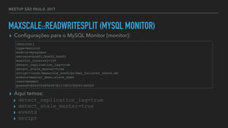MEETUP SÃO PAULO, 2017
MAXSCALE::READWRITESPLIT (MYSQL MONITOR)
▸ Conﬁgurações para o MySQL Monitor [monitor]:
▸ Aqui temos:
▸ detect_replication_lag=true
▸ detect_stale_master=true
▸ events
▸ script
[monitor]
type=monitor
module=mysqlmon
servers=box01,box02,box03
monitor_interval=100
detect_replication_lag=true
detect_stale_master=true
script=/root/maxscale_configs/max_failover_check.wb
events=master_down,slave_down
user=maxmon
passwd=B264592E96D87B1175F315D5931A60D2
 