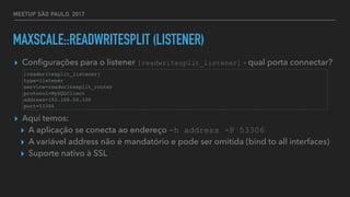 MEETUP SÃO PAULO, 2017
MAXSCALE::READWRITESPLIT (LISTENER)
▸ Conﬁgurações para o listener [readwritesplit_listener] - qual porta connectar?
▸ Aqui temos:
▸ A aplicação se conecta ao endereço -h address -P 53306
▸ A variável address não é mandatório e pode ser omitida (bind to all interfaces)
▸ Suporte nativo à SSL
[readwritesplit_listener]
type=listener
service=readwritesplit_router
protocol=MySQLClient
address=192.168.50.100
port=53306
 