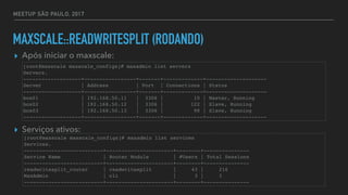 MEETUP SÃO PAULO, 2017
MAXSCALE::READWRITESPLIT (RODANDO)
▸ Após iniciar o maxscale:
▸ Serviços ativos:
[root@maxscale maxscale_configs]# maxadmin list servers
Servers.
-------------------+-----------------+-------+-------------+--------------------
Server | Address | Port | Connections | Status
-------------------+-----------------+-------+-------------+--------------------
box01 | 192.168.50.11 | 3306 | 10 | Master, Running
box02 | 192.168.50.12 | 3306 | 122 | Slave, Running
box03 | 192.168.50.13 | 3306 | 98 | Slave, Running
-------------------+-----------------+-------+-------------+--------------------
[root@maxscale maxscale_configs]# maxadmin list services
Services.
--------------------------+----------------------+--------+---------------
Service Name | Router Module | #Users | Total Sessions
--------------------------+----------------------+--------+---------------
readwritesplit_router | readwritesplit | 43 | 216
MaxAdmin | cli | 3 | 3
--------------------------+----------------------+--------+---------------
 