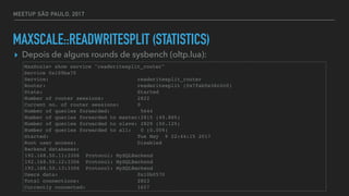 MEETUP SÃO PAULO, 2017
MAXSCALE::READWRITESPLIT (STATISTICS)
▸ Depois de alguns rounds de sysbench (oltp.lua):
MaxScale> show service "readwritesplit_router"
Service 0x109ba70
Service: readwritesplit_router
Router: readwritesplit (0x7fab5e36c2c0)
State: Started
Number of router sessions: 2822
Current no. of router sessions: 0
Number of queries forwarded: 5644
Number of queries forwarded to master:2815 (49.88%)
Number of queries forwarded to slave: 2829 (50.12%)
Number of queries forwarded to all: 0 (0.00%)
Started: Tue May 9 22:44:15 2017
Root user access: Disabled
Backend databases:
192.168.50.11:3306 Protocol: MySQLBackend
192.168.50.12:3306 Protocol: MySQLBackend
192.168.50.13:3306 Protocol: MySQLBackend
Users data: 0x10b0570
Total connections: 2823
Currently connected: 1657
 