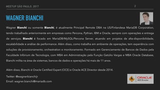 MEETUP SÃO PAULO, 2017
WAGNER BIANCHI
Wagner Bianchi ou somente Bianchi, é atualmente Principal Remote DBA na US/Finlandesa MariaDB Corporation,
tendo trabalhado anteriormente em empresas como Percona, Pythian, IBM e Oracle, sempre com operações e entrega
de serviços. Bianchi é focado em MariaDB/MySQL/Percona Server, atuando em projetos de alta-disponibilidade,
escalabilidade e análise de performance. Além disso, como trabalha em ambiente de operações, tem experiência com
soluções de provisionamento, orchestration e monitoramento. Formado em Gerenciamento de Bancos de Dados pela
Faculdade Infórium de Tecnologia, com MBA em Administração pela Função Getúlio Vargas e MBA Oracle Database,
Bianchi milita na área de sistemas, bancos de dados e operações há mais de 11 anos.
Além disso, Bianchi é Oracle Certified Expert (OCE) e Oracle ACE Director desde 2014.
Twitter: @wagnerbianchijr
Email: wagner.bianchi@mariadb.com
2
 