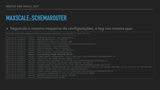 MEETUP SÃO PAULO, 2017
MAXSCALE::SCHEMAROUTER
▸ Seguindo o mesmo esquema de conﬁgurações, o log nos mostra que:
MariaDB Corporation MaxScale/var/log/maxscale/maxscale1.log Wed May 10 02:03:07 2017
-----------------------------------------------------------------------
2017-05-10 02:03:07 notice : Working directory: /var/log/maxscale
2017-05-10 02:03:07 notice : MariaDB MaxScale 2.0.3 started
2017-05-10 02:03:07 notice : MaxScale is running in process 4289
2017-05-10 02:03:07 notice : Configuration file: /root/maxscale_configs/schemarouter.cnf
2017-05-10 02:03:07 notice : Log directory: /var/log/maxscale
2017-05-10 02:03:07 notice : Data directory: /var/lib/maxscale
2017-05-10 02:03:07 notice : Module directory: /usr/lib64/maxscale
2017-05-10 02:03:07 notice : Service cache: /var/cache/maxscale
2017-05-10 02:03:07 notice : Initializing Schema Sharding Router.
2017-05-10 02:03:07 notice : Loaded module schemarouter: V1.0.0 from /usr/lib64/maxscale/libschemarouter.so
2017-05-10 02:03:07 notice : Initialise the MySQL Monitor module V1.4.0.
2017-05-10 02:03:07 notice : Loaded module mysqlmon: V1.4.0 from /usr/lib64/maxscale/libmysqlmon.so
2017-05-10 02:03:07 notice : No query classifier specified, using default 'qc_sqlite'.
2017-05-10 02:03:07 notice : Loaded module qc_sqlite: V1.0.0 from /usr/lib64/maxscale/libqc_sqlite.so
2017-05-10 02:03:07 notice : Schemarouter: Authentication data is fetched from all servers. To disable this add 'auth_all_servers=0' to the service.
2017-05-10 02:03:07 notice : Loaded 3 MySQL Users for service [Sharded Service].
2017-05-10 02:03:07 notice : Loaded module MySQLClient: V1.1.0 from /usr/lib64/maxscale/libMySQLClient.so
2017-05-10 02:03:07 notice : Listening connections at 0.0.0.0:4000 with protocol MySQL
2017-05-10 02:03:07 notice : MaxScale started with 1 server threads.
2017-05-10 02:03:07 notice : Started MaxScale log flusher.
 