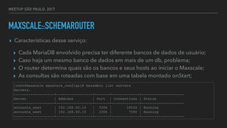 MEETUP SÃO PAULO, 2017
MAXSCALE::SCHEMAROUTER
▸ Características desse serviço:
▸ Cada MariaDB envolvido precisa ter diferente bancos de dados de usuário;
▸ Caso haja um mesmo banco de dados em mais de um db, problema;
▸ O router determina quais são os bancos e seus hosts ao iniciar o Maxscale;
▸ As consultas são roteadas com base em uma tabela montado onStart;
[root@maxscale maxscale_configs]# maxadmin list servers
Servers.
-------------------+-----------------+-------+-------------+--------------------
Server | Address | Port | Connections | Status
-------------------+-----------------+-------+-------------+--------------------
accounts_east | 192.168.50.14 | 3306 | 16534 | Running
accounts_west | 192.168.50.15 | 3306 | 7590 | Running
-------------------+-----------------+-------+-------------+--------------------
 
