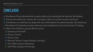MEETUP SÃO PAULO, 2017
CONCLUSÃO
▸ Database Proxy atualmente é parte básica da topologia de bancos de dados;
▸ É possível adicionar caches de consultas, ﬁltros e muitos outros serviços;
▸ Combinar os módulos só depende da criatividade do administrador de sistemas;
▸ Persistent Connections para sistemas que trabalham com Connection Pooling;
▸ Além de módulos, possui ﬁltros como:
▸ Database Firewall;
▸ Query Cache;
▸ Query Log;
▸ Named Server (regex based routing);
▸ Top Filter (query statistics);
▸ Tee Filter (query mirroring).
 