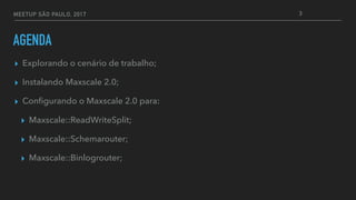 MEETUP SÃO PAULO, 2017
AGENDA
▸ Explorando o cenário de trabalho;
▸ Instalando Maxscale 2.0;
▸ Conﬁgurando o Maxscale 2.0 para:
▸ Maxscale::ReadWriteSplit;
▸ Maxscale::Schemarouter;
▸ Maxscale::Binlogrouter;
3
 