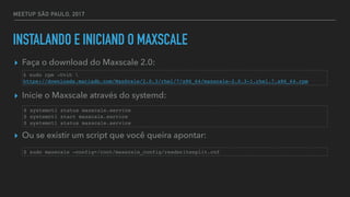 MEETUP SÃO PAULO, 2017
INSTALANDO E INICIAND O MAXSCALE
▸ Faça o download do Maxscale 2.0:
▸ Inicie o Maxscale através do systemd:
▸ Ou se existir um script que você queira apontar:
$ sudo rpm -Uvih 
https://downloads.mariadb.com/MaxScale/2.0.3/rhel/7/x86_64/maxscale-2.0.3-1.rhel.7.x86_64.rpm
$ systemctl status maxscale.service
$ systemctl start maxscale.service
$ systemctl status maxscale.service
$ sudo maxscale —config=/root/maxscale_config/readwritesplit.cnf
 