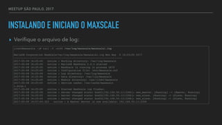 MEETUP SÃO PAULO, 2017
INSTALANDO E INICIAND O MAXSCALE
▸ Veriﬁque o arquivo de log:
[root@maxscale ~]# tail -f -n100 /var/log/maxscale/maxscale1.log
MariaDB Corporation MaxScale/var/log/maxscale/maxscale1.log Mon May 8 16:25:00 2017
-----------------------------------------------------------------------
2017-05-08 16:25:00 notice : Working directory: /var/log/maxscale
2017-05-08 16:25:00 notice : MariaDB MaxScale 2.0.3 started
2017-05-08 16:25:00 notice : MaxScale is running in process 4670
2017-05-08 16:25:00 notice : Configuration file: /etc/maxscale.cnf
2017-05-08 16:25:00 notice : Log directory: /var/log/maxscale
2017-05-08 16:25:00 notice : Data directory: /var/lib/maxscale
2017-05-08 16:25:00 notice : Module directory: /usr/lib64/maxscale
2017-05-08 16:25:00 notice : Service cache: /var/cache/maxscale
[…snip…]
2017-05-08 16:25:00 notice : Started MaxScale log flusher.
2017-05-08 16:25:00 notice : Server changed state: box01[192.168.50.11:3306]: new_master. [Running] -> [Master, Running]
2017-05-08 16:25:00 notice : Server changed state: box02[192.168.50.12:3306]: new_slave. [Running] -> [Slave, Running]
2017-05-08 16:25:00 notice : Server changed state: box03[192.168.50.13:3306]: new_slave. [Running] -> [Slave, Running]
2017-05-09 19:57:44.323 notice : A Master Server is now available: 192.168.50.11:3306
 
