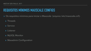 MEETUP SÃO PAULO, 2017
REQUISITOS MÍNIMOS MAXSCALE CONFIGS
▸ Os requisitos mínimos para iniciar o Maxscale (arquivo /etc/maxscale.cnf):
▸ Threads
▸ Service
▸ Listener
▸ MySQL Monitor
▸ Maxadmin Conﬁguration
 