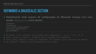 MEETUP SÃO PAULO, 2017
DEFININDO A [MAXSCALE] SECTION
▸ Globalmente, todo arquivo de conﬁguração do Maxscale começa com uma
sessão [maxscale], como abaixo:
▸ threads: # de threads utilizadas pelo Maxscale * (1.4 | 2.0 | 2.1)
▸ auth_connect_timeout: timeout para conexão com backend;
▸ auth_read_timeout: tempo em segundos de timeout para leitura de dados;
▸ ms_timeout: habilita milissegundos nos logs;
[maxscale]
threads=auto
auth_connect_timeout=900000
auth_read_timeout=900000
ms_timestamp=1
 