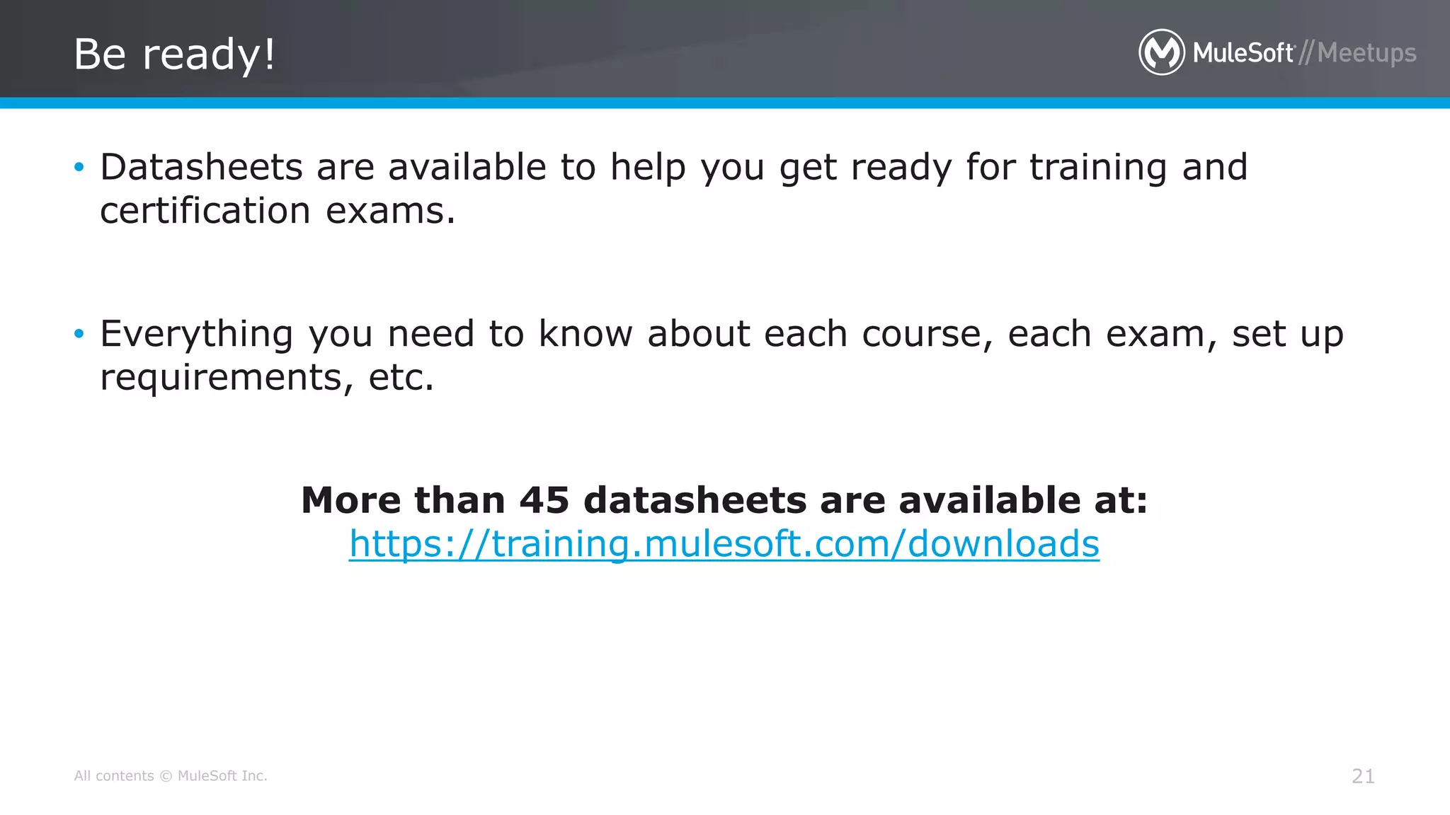 All contents © MuleSoft Inc.
Be ready!
21
• Datasheets are available to help you get ready for training and
certification exams.
• Everything you need to know about each course, each exam, set up
requirements, etc.
More than 45 datasheets are available at:
https://training.mulesoft.com/downloads
 