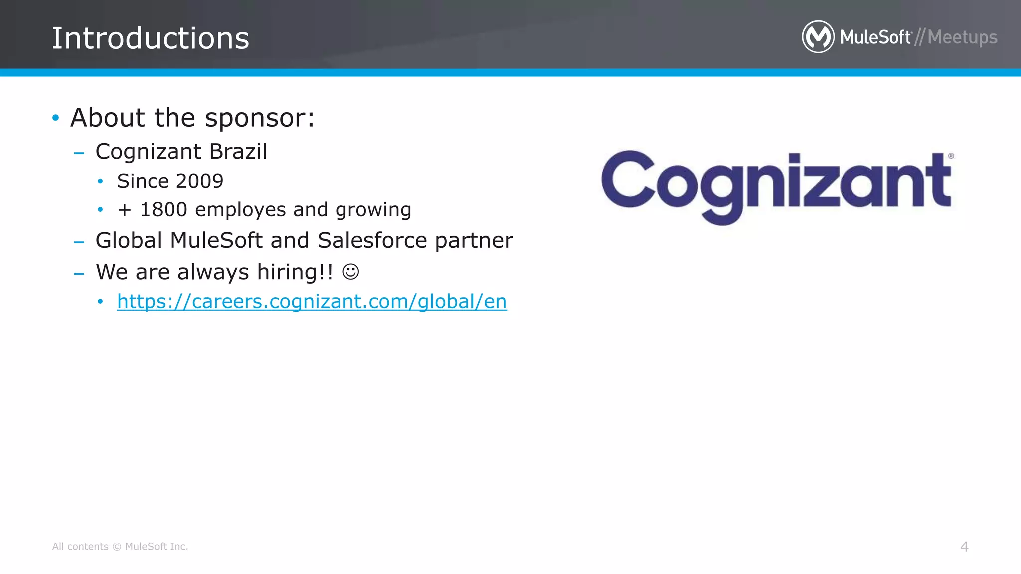 All contents © MuleSoft Inc.
Introductions
4
• About the sponsor:
– Cognizant Brazil
• Since 2009
• + 1800 employes and growing
– Global MuleSoft and Salesforce partner
– We are always hiring!! 
• https://careers.cognizant.com/global/en
 